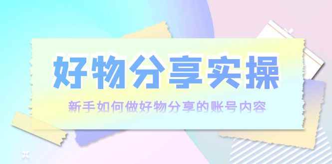 （3779期）好物分享实操：新手如何做好物分享的账号内容，实操教学！-咩咩网络