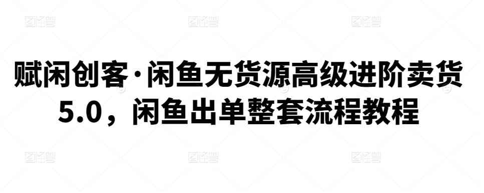 赋闲创客·闲鱼无货源高级进阶卖货5.0，闲鱼出单整套流程教程-咩咩网络