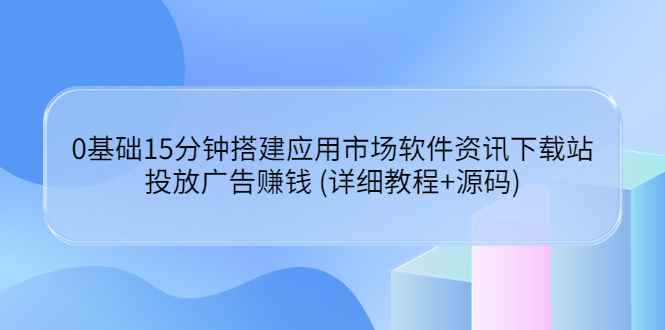 （3484期）0基础15分钟搭建应用市场软件资讯下载站：投放广告赚钱 (详细教程+源码)-咩咩网络