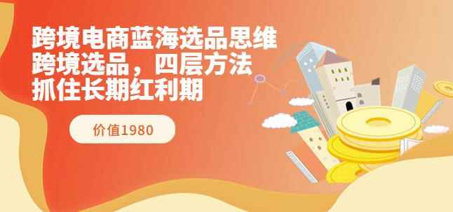 跨境电商蓝海选品思维：跨境选品，四层方法，抓住长期红利期（价值1980）-咩咩网络