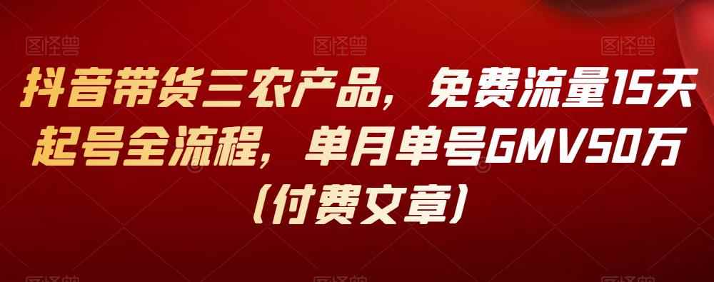 抖音带货三农产品，免费流量15天起号全流程，单月单号GMV50万（付费文章）-咩咩网络