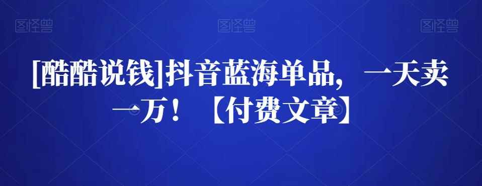 [酷酷说钱]抖音蓝海单品，一天卖一万！【付费文章】-咩咩网络