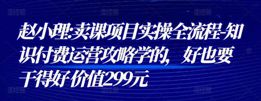 赵小理:卖课项目实操全流程-知识付费运营攻略学的，好也要干得好 价值299元-咩咩网络