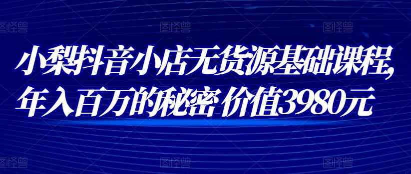 小梨抖音小店无货源基础课程，年入百万的秘密 价值 3980元-咩咩网络