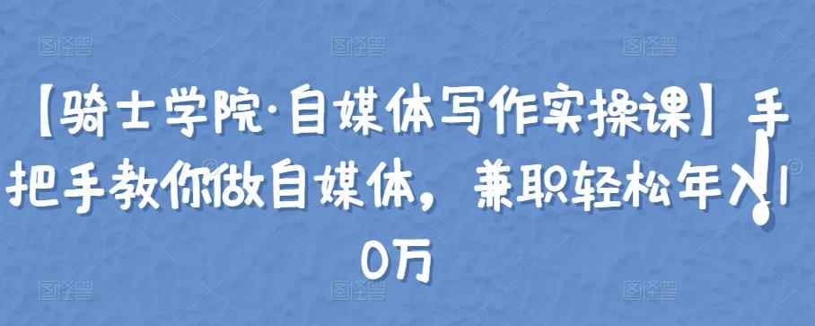 【骑士学院·自媒体写作实操课】手把手教你做自媒体，兼职轻松年入10万-咩咩网络