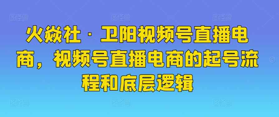 火焱社·卫阳视频号直播电商，视频号直播电商的起号流程和底层逻辑-咩咩网络