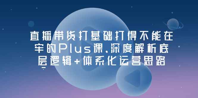 （3122期）直播带货打基础打得不能在牢的Plus课，深度解析底层逻辑+体系化运营思路-咩咩网络