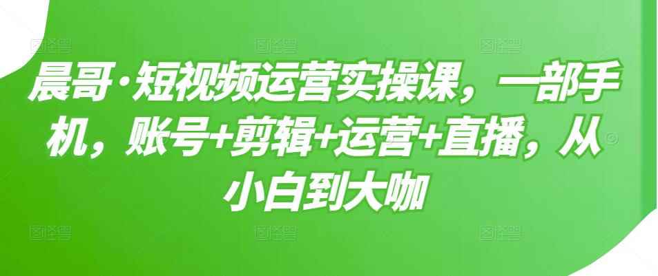 晨哥·短视频运营实操课，一部手机，账号+剪辑+运营+直播，从小白到大咖-咩咩网络
