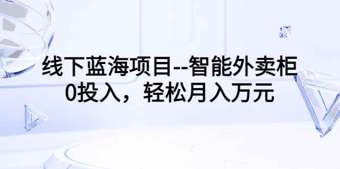 （3092期）线下蓝海项目–智能外卖柜，0投入，轻松月入10000+-咩咩网络