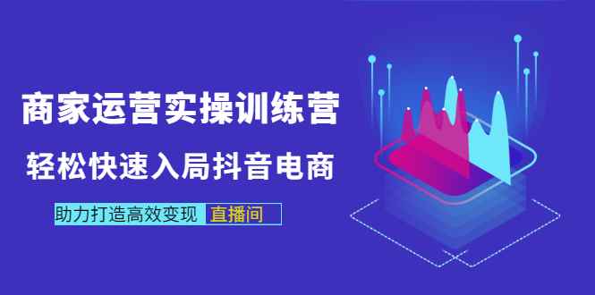 （2998期）商家运营实操训练营，轻松快速入局抖音电商，助力打造高效变现直播间-咩咩网络