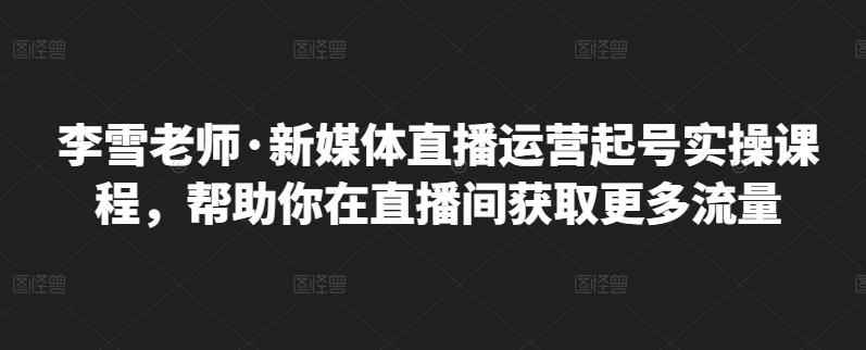 李雪老师·新媒体直播运营起号实操课程，帮助你在直播间获取更多流量-咩咩网络