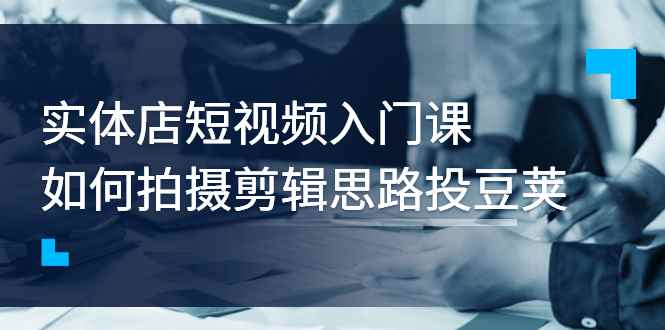（2763期）实体店短视频入门课，如何拍摄剪辑思路投豆荚价值999元-咩咩网络