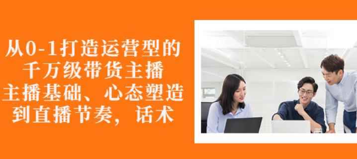 从0-1打造运营型的带货主播：主播基础、心态塑造，能力培养到直播节奏，话术进行全面讲解-咩咩网络