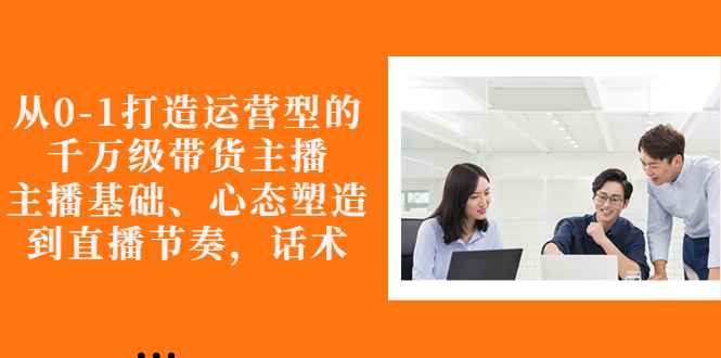 （2676期）从0-1打造运营型的千万级带货主播：主播基础、心态塑造，到直播节奏，话术-咩咩网络