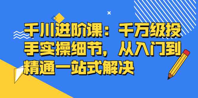 （2403期）千川进阶课：千万级投手实操细节，从入门到精通一站式解决-咩咩网络