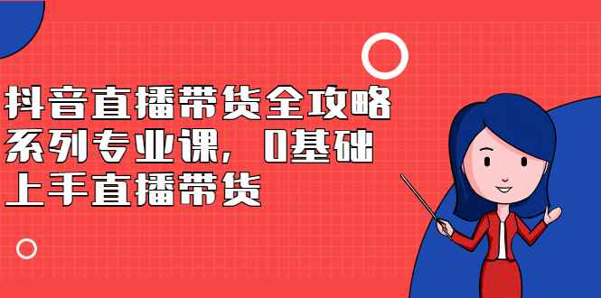 （2398期）抖音直播带货全攻略系列专业课，0基础上手直播带货-咩咩网络