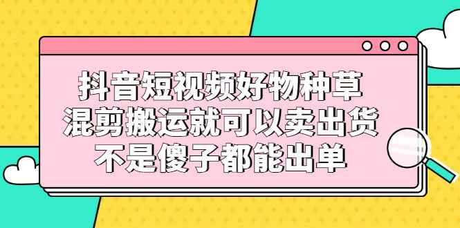 （2306期）抖音短视频好物种草，混剪搬运就可以卖出货，不是傻子都能出单-咩咩网络