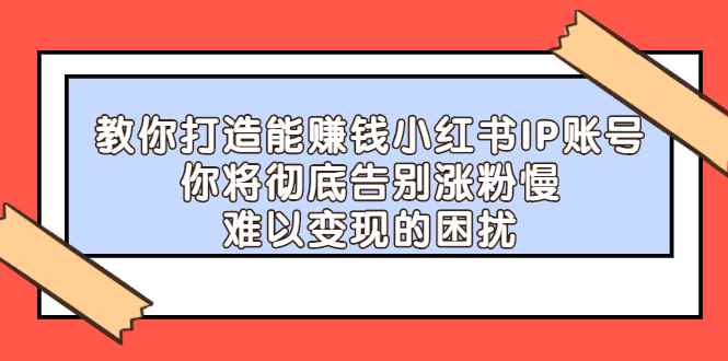 （2266期）教你打造能赚钱小红书IP账号：你将彻底告别涨粉慢，难以变现的困扰-咩咩网络