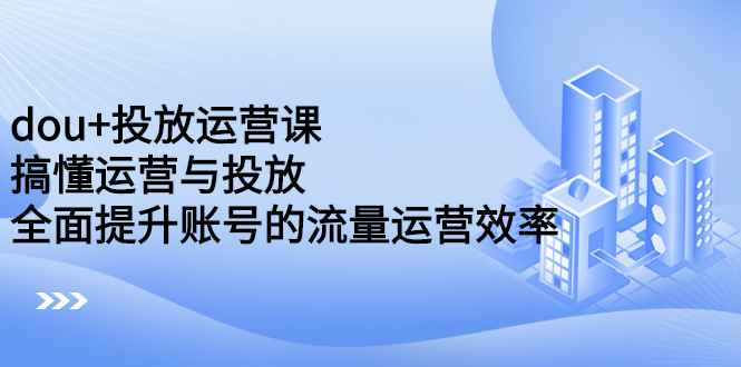 （2222期）dou+投放运营课：搞懂运营与投放，全面提升账号的流量运营效率-咩咩网络