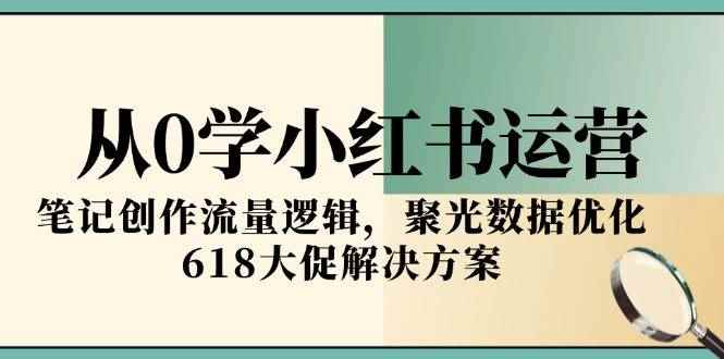 （15086期）从0学小红书运营，笔记创作流量逻辑，聚光数据优化，618大促解决方案-咩咩网络