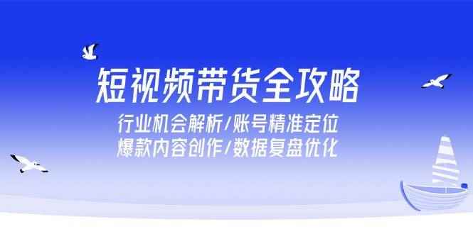 （15089期）短视频带货全攻略，行业机会解析/账号精准定位/爆款内容创作/数据复盘优化-咩咩网络