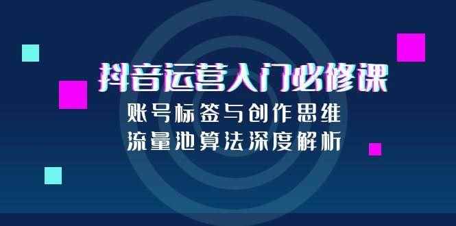 （15149期）抖音运营入门必修课，账号标签与创作思维，流量池算法深度解析-咩咩网络