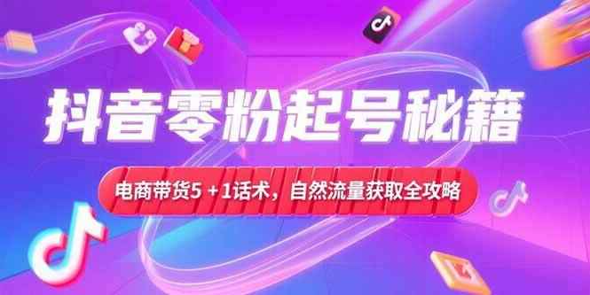 （15234期）抖音零粉起号秘籍，电商带货5+1话术，自然流量获取实操流程-咩咩网络