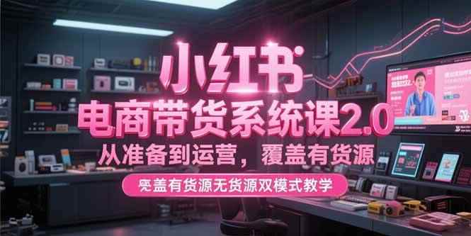 （15258期）小红书电商带货系统课2.0，从准备到运营，覆盖有货源无货源双模式教学-咩咩网络
