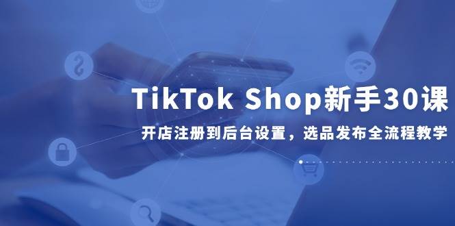 （14960期）TikTok Shop新手30课，开店注册到后台设置，选品发布全流程教学-咩咩网络