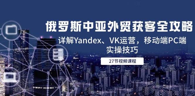 图片[1]-（14959期）俄罗斯中亚外贸获客全攻略，详解Yandex、VK运营，移动端PC端实操技巧-咩咩网络