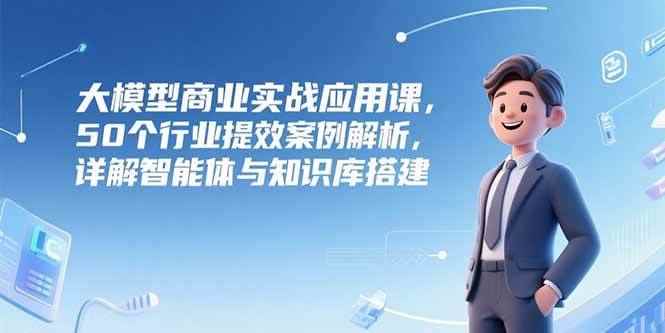 （15274期）大模型商业实战应用课，50个行业提效案例解析，详解智能体与知识库搭建-咩咩网络