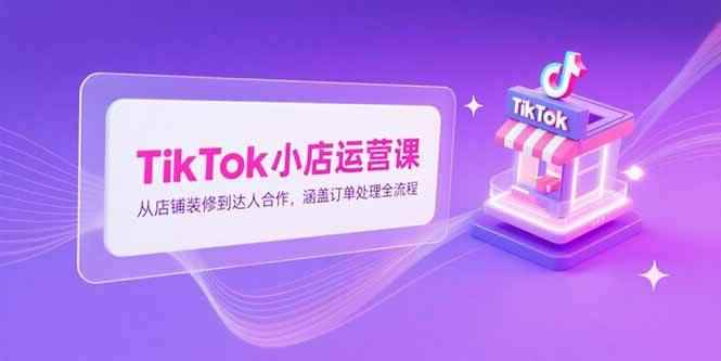 （15290期）TikTok小店运营课，从店铺装修到达人合作，涵盖订单处理全流程-咩咩网络