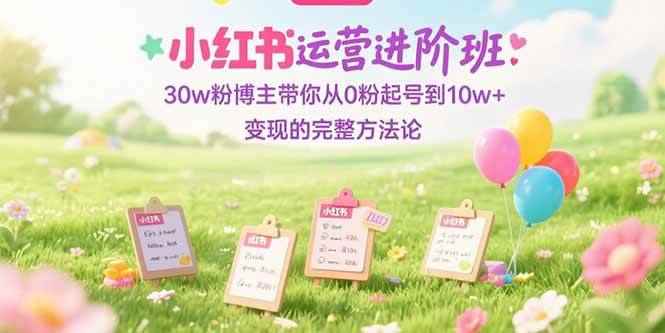 （15318期）小红书运营进阶班：30w粉博主带你从0粉起号到10w+变现的完整方法论-咩咩网络