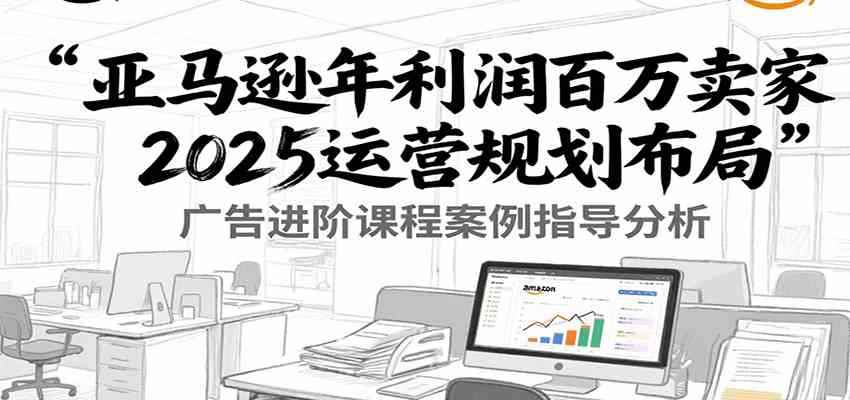 亚马逊年利润百万卖家2025运营规划布局，广告进阶课程案例指导分析-咩咩网络