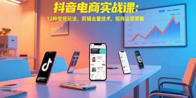 （15478期）抖音电商实战课：12种变现玩法，剪辑去重技术，矩阵运营策略-咩咩网络