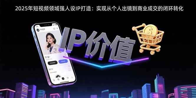 （15599期）2025年短视频领域人设IP打造：实现从个人出镜到商业成交的闭环转化-咩咩网络